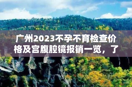 广州2023不孕不育检查价格及宫腹腔镜报销一览，了解详情一目了然